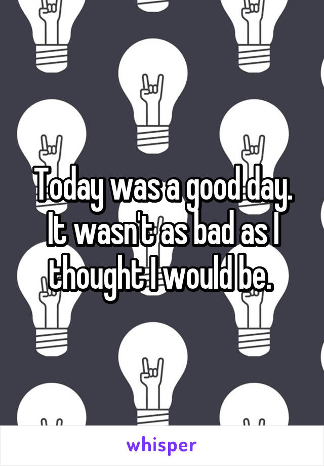 Today was a good day. It wasn't as bad as I thought I would be. 