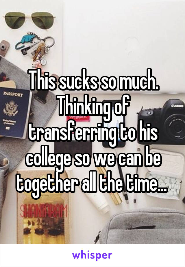 This sucks so much. Thinking of transferring to his college so we can be together all the time... 