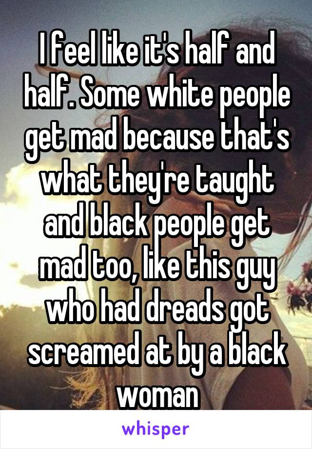 I feel like it's half and half. Some white people get mad because that's what they're taught and black people get mad too, like this guy who had dreads got screamed at by a black woman