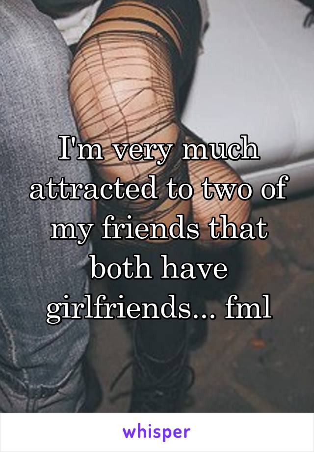 I'm very much attracted to two of my friends that both have girlfriends... fml