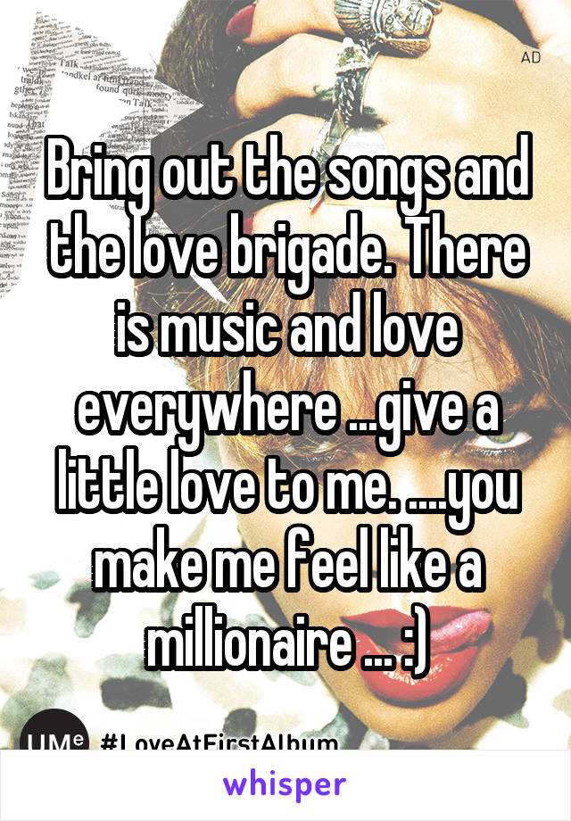 Bring out the songs and the love brigade. There is music and love everywhere ...give a little love to me. ....you make me feel like a millionaire ... :)