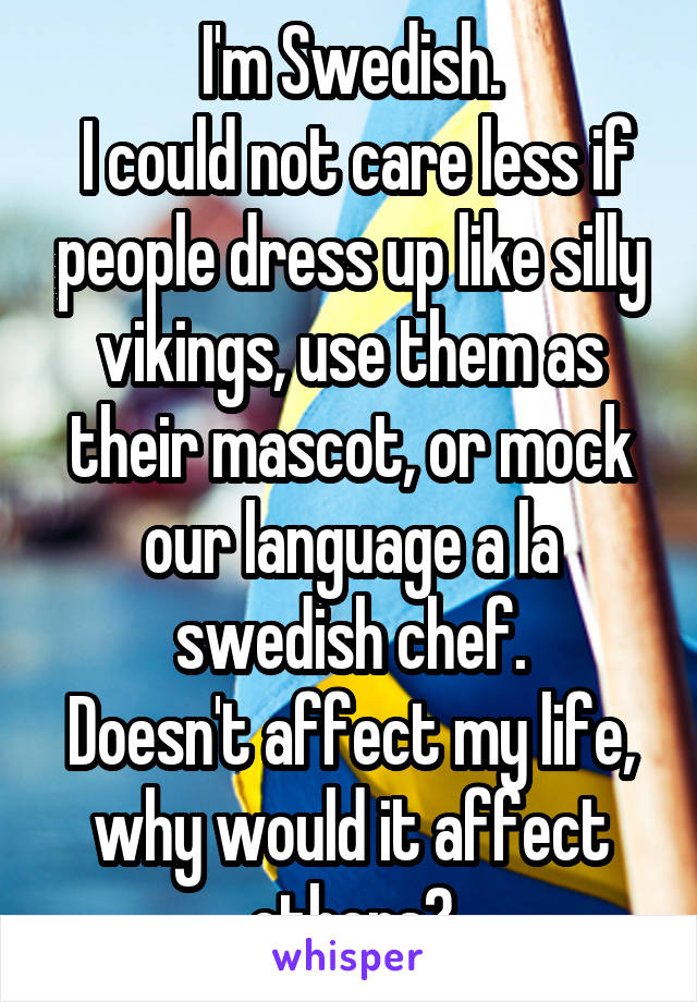 I'm Swedish.
 I could not care less if people dress up like silly vikings, use them as their mascot, or mock our language a la swedish chef.
Doesn't affect my life, why would it affect others?