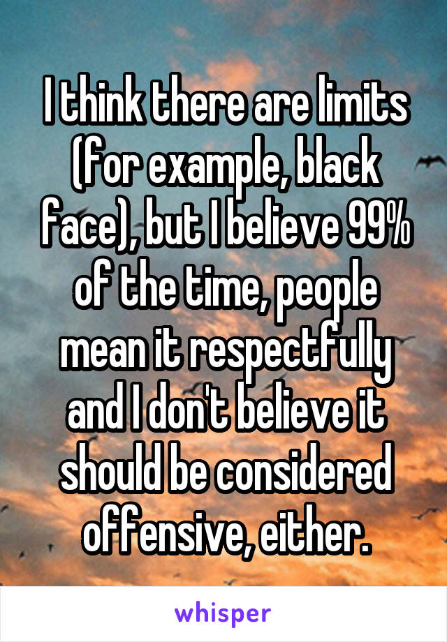 I think there are limits (for example, black face), but I believe 99% of the time, people mean it respectfully and I don't believe it should be considered offensive, either.