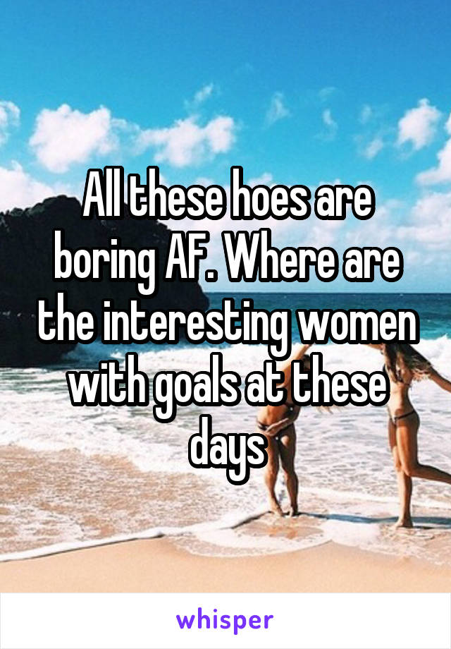 All these hoes are boring AF. Where are the interesting women with goals at these days