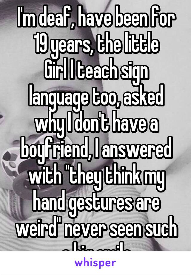 I'm deaf, have been for 19 years, the little
Girl I teach sign language too, asked why I don't have a boyfriend, I answered with "they think my hand gestures are weird" never seen such a big smile