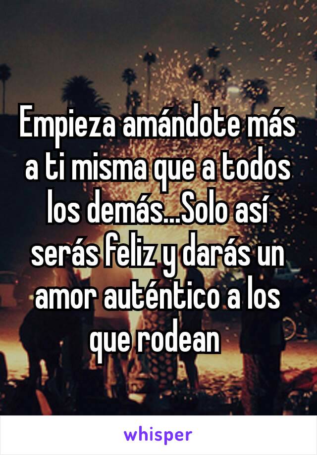 Empieza amándote más a ti misma que a todos los demás...Solo así serás feliz y darás un amor auténtico a los que rodean 