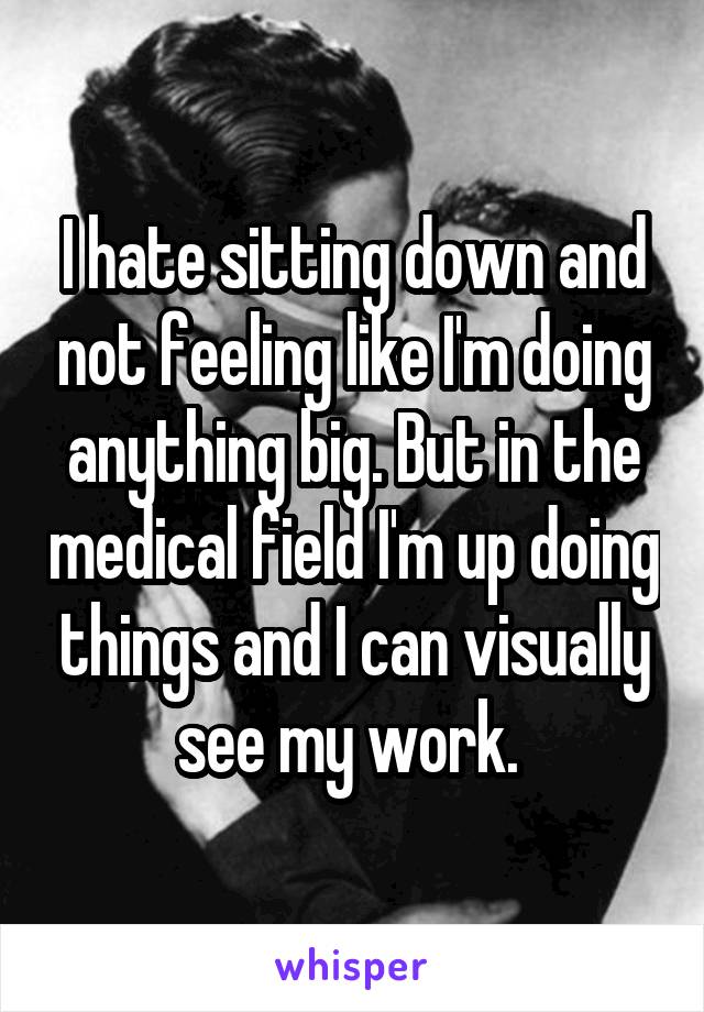 I hate sitting down and not feeling like I'm doing anything big. But in the medical field I'm up doing things and I can visually see my work. 