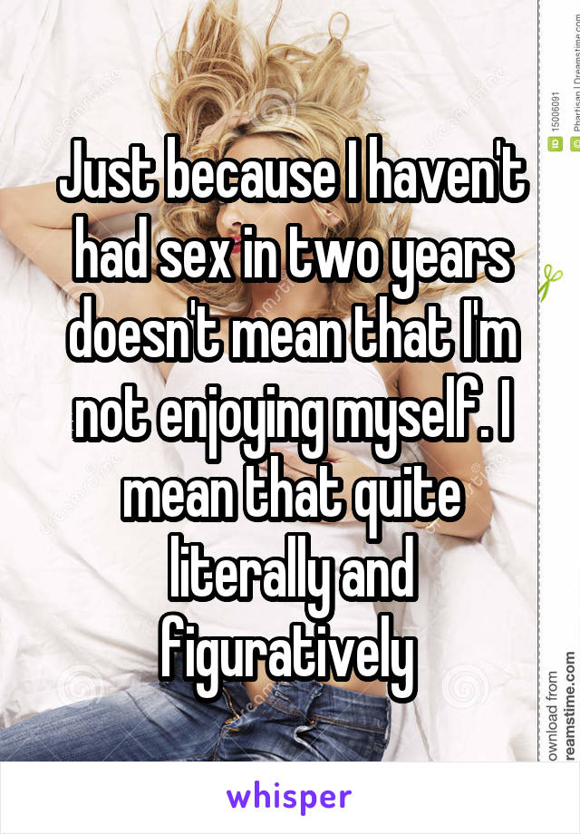 Just because I haven't had sex in two years doesn't mean that I'm not enjoying myself. I mean that quite literally and figuratively 