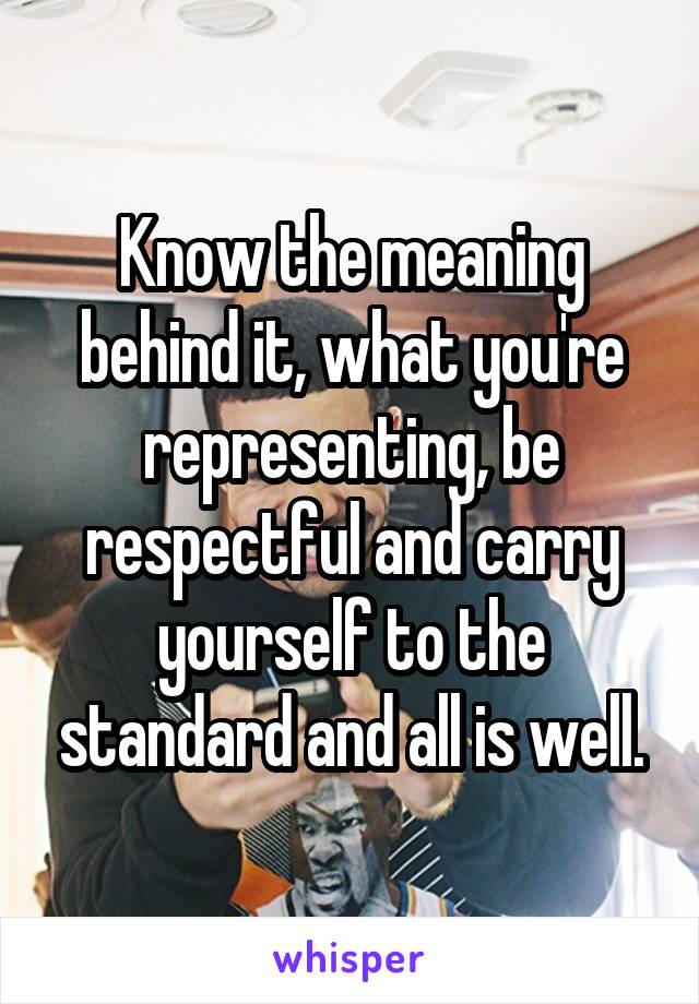 Know the meaning behind it, what you're representing, be respectful and carry yourself to the standard and all is well.