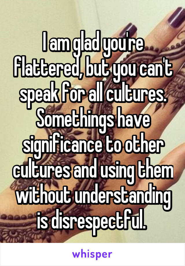 I am glad you're flattered, but you can't speak for all cultures. Somethings have significance to other cultures and using them without understanding is disrespectful. 