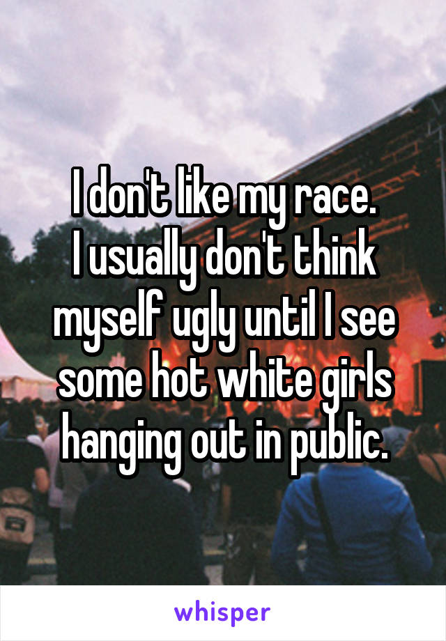 I don't like my race.
I usually don't think myself ugly until I see some hot white girls hanging out in public.