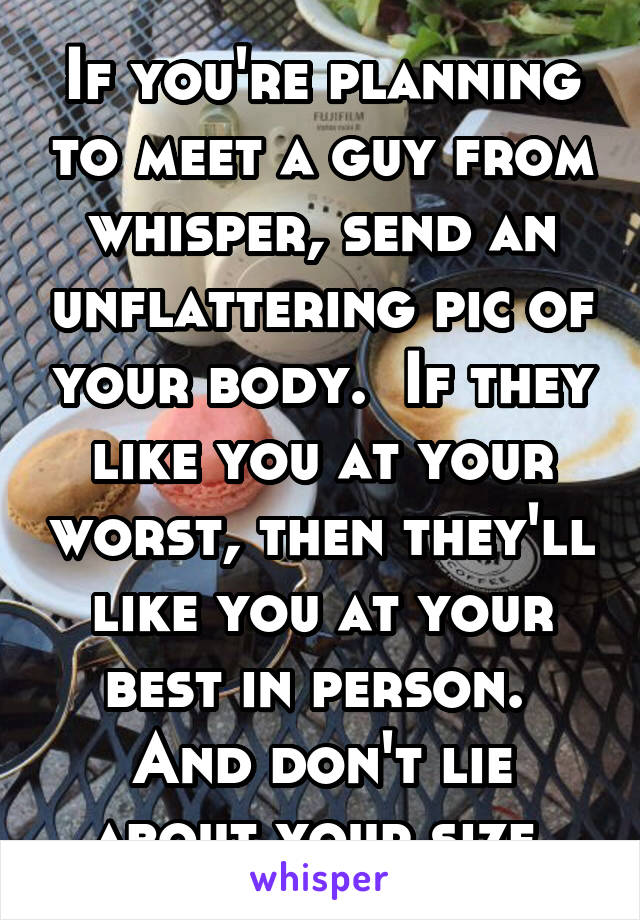 If you're planning to meet a guy from whisper, send an unflattering pic of your body.  If they like you at your worst, then they'll like you at your best in person.  And don't lie about your size.