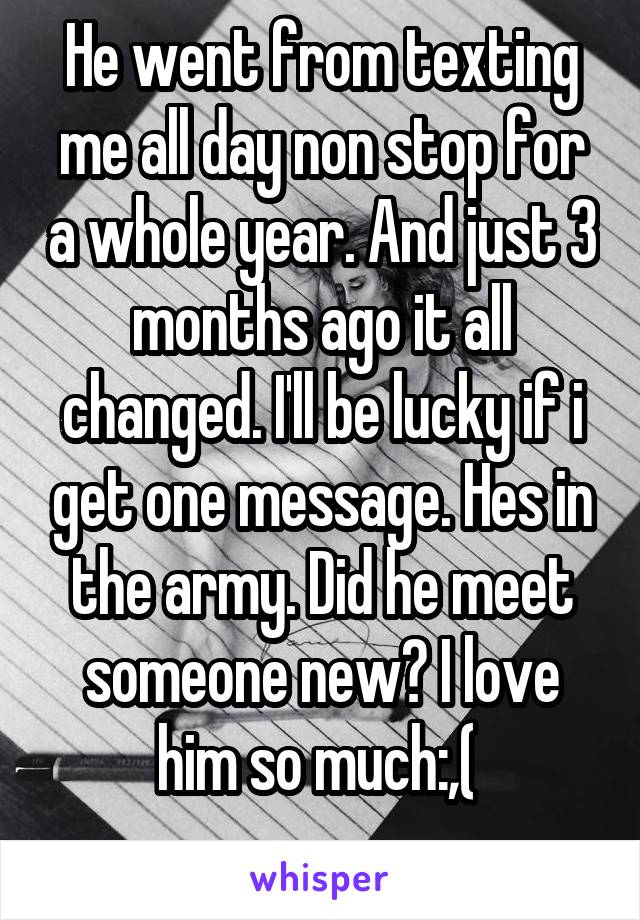 He went from texting me all day non stop for a whole year. And just 3 months ago it all changed. I'll be lucky if i get one message. Hes in the army. Did he meet someone new? I love him so much:,( 
