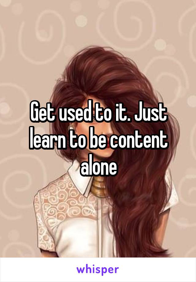 Get used to it. Just learn to be content alone