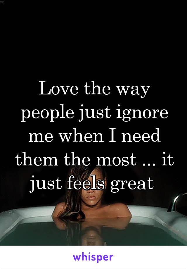 Love the way people just ignore me when I need them the most ... it just feels great 