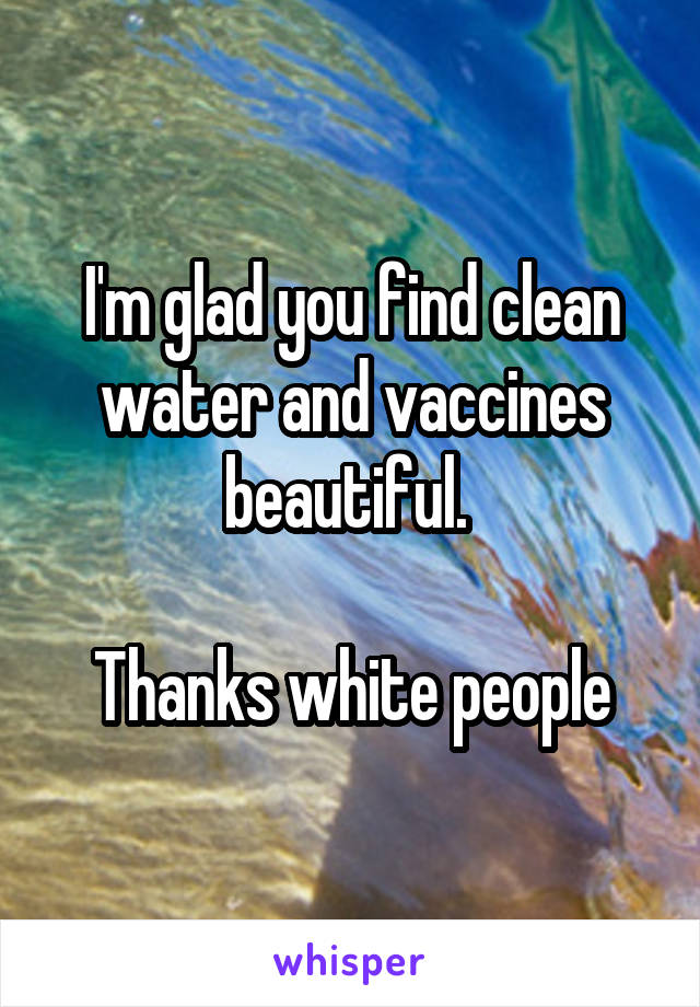 I'm glad you find clean water and vaccines beautiful. 

Thanks white people