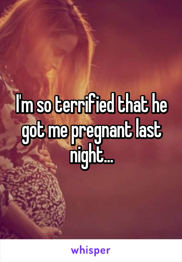 I'm so terrified that he got me pregnant last night...