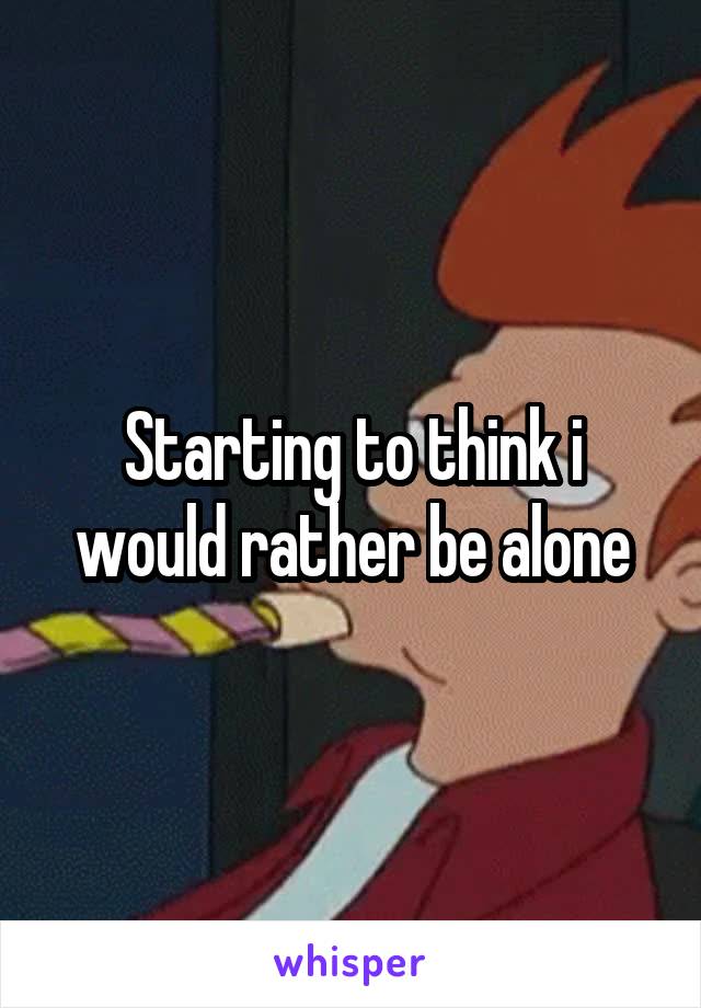 Starting to think i would rather be alone