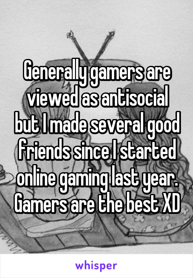 Generally gamers are viewed as antisocial but I made several good friends since I started online gaming last year. Gamers are the best XD