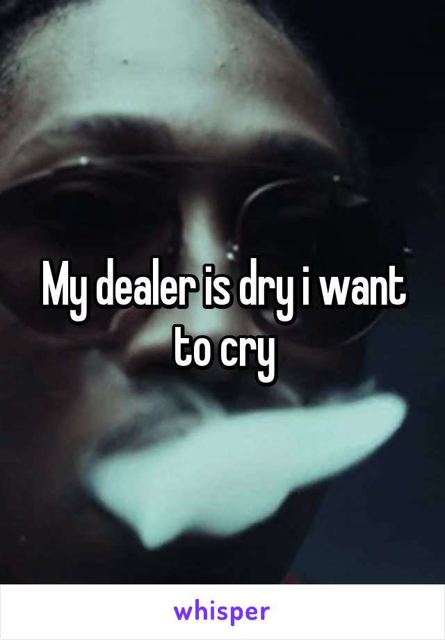 My dealer is dry i want to cry