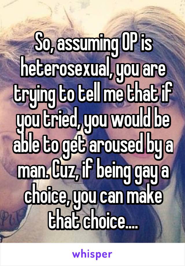 So, assuming OP is heterosexual, you are trying to tell me that if you tried, you would be able to get aroused by a man. Cuz, if being gay a choice, you can make that choice....