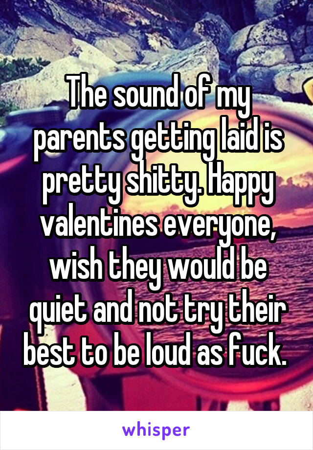 The sound of my parents getting laid is pretty shitty. Happy valentines everyone, wish they would be quiet and not try their best to be loud as fuck. 