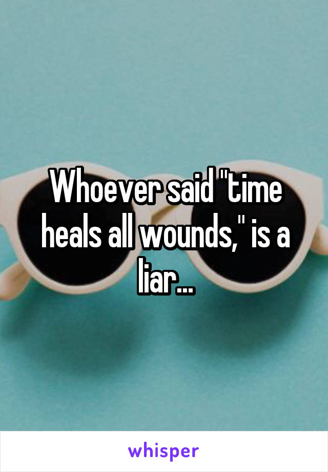 Whoever said "time heals all wounds," is a liar...