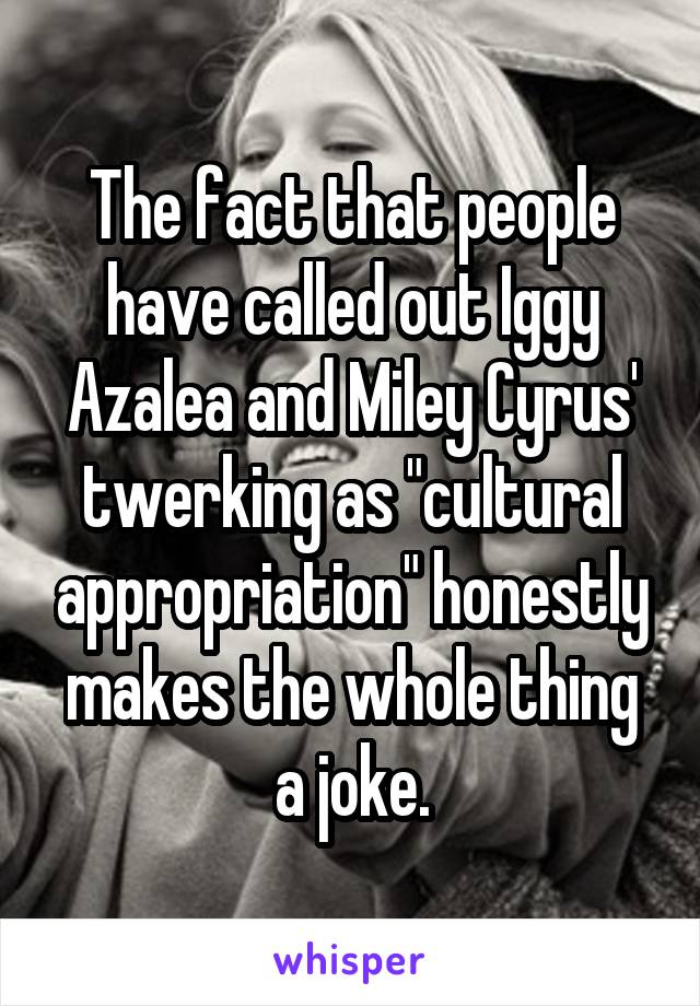 The fact that people have called out Iggy Azalea and Miley Cyrus' twerking as "cultural appropriation" honestly makes the whole thing a joke.