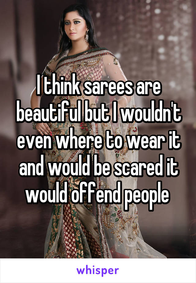 I think sarees are beautiful but I wouldn't even where to wear it and would be scared it would offend people 