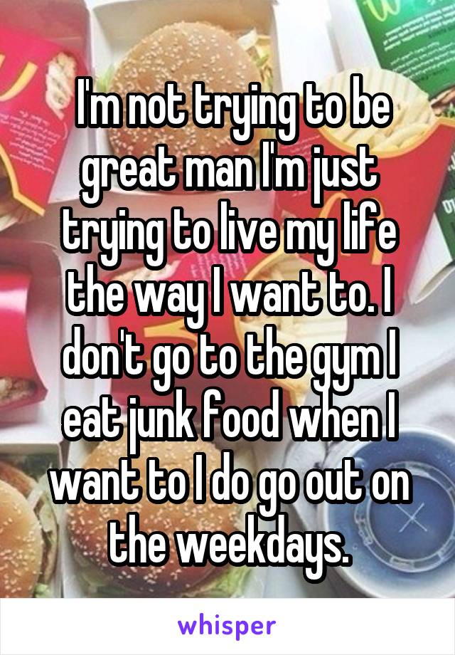  I'm not trying to be great man I'm just trying to live my life the way I want to. I don't go to the gym I eat junk food when I want to I do go out on the weekdays.