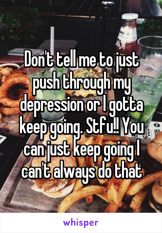 Don't tell me to just push through my depression or I gotta keep going. Stfu!! You can just keep going I can't always do that