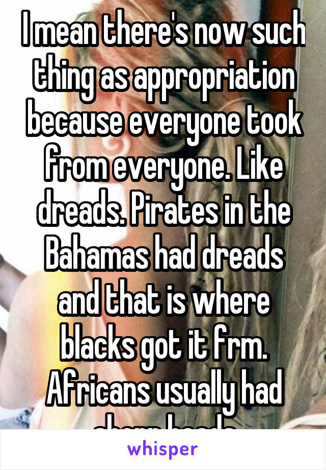 I mean there's now such thing as appropriation because everyone took from everyone. Like dreads. Pirates in the Bahamas had dreads and that is where blacks got it frm. Africans usually had shorn heads