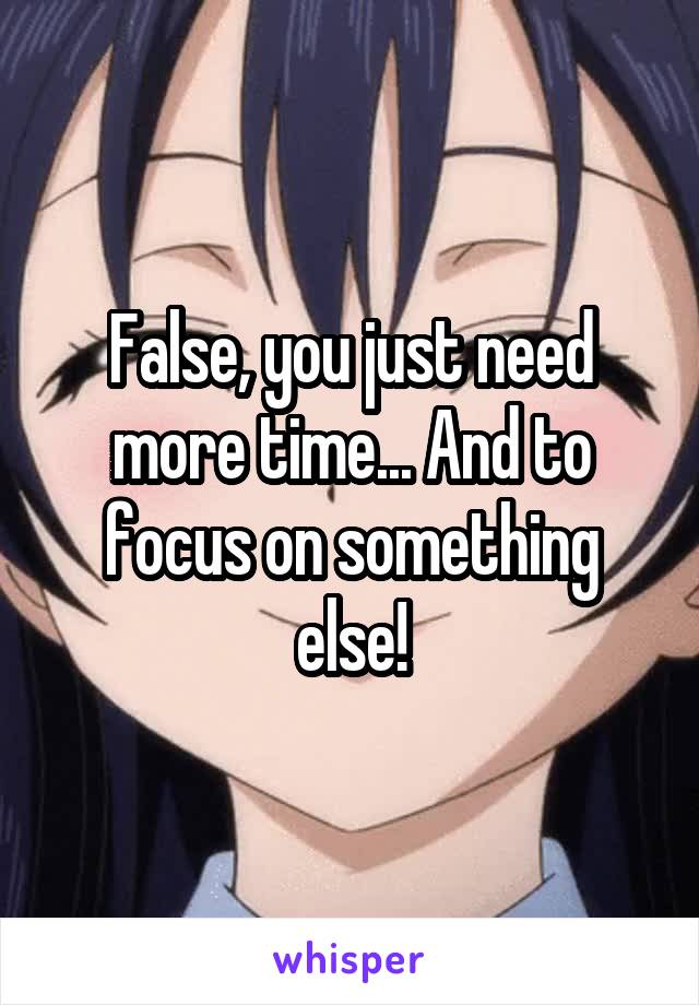 False, you just need more time... And to focus on something else!