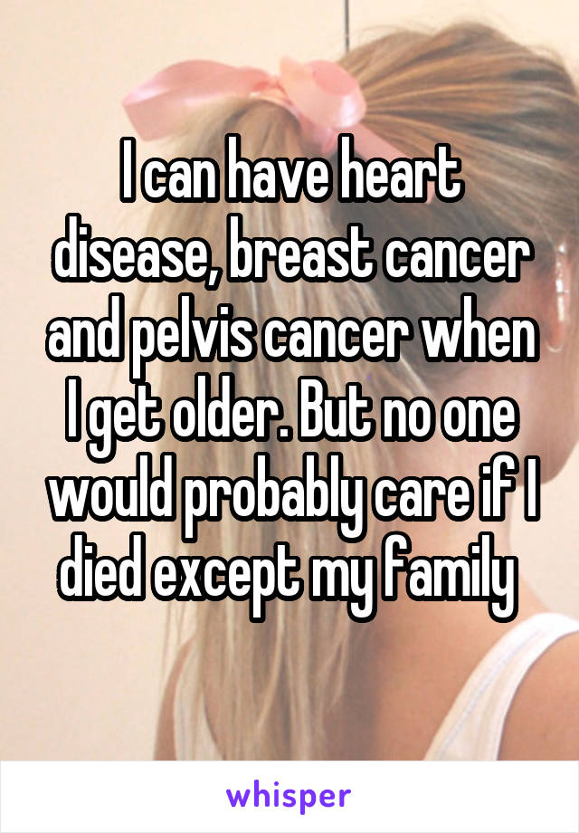 I can have heart disease, breast cancer and pelvis cancer when I get older. But no one would probably care if I died except my family 
