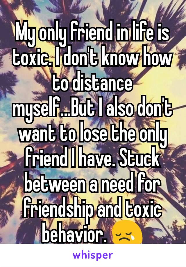 My only friend in life is toxic. I don't know how to distance myself...But I also don't want to lose the only friend I have. Stuck between a need for friendship and toxic behavior. 😢