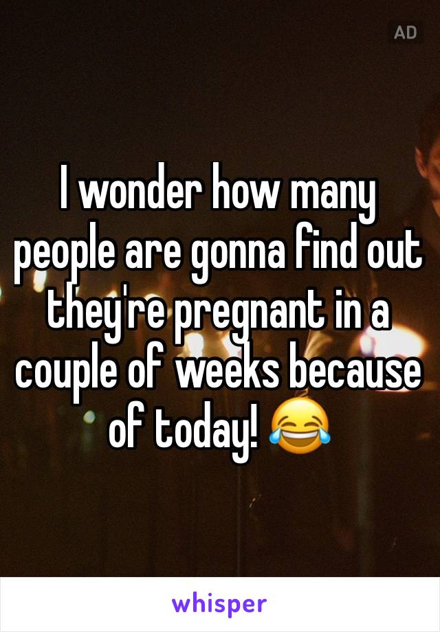 I wonder how many people are gonna find out they're pregnant in a couple of weeks because of today! 😂