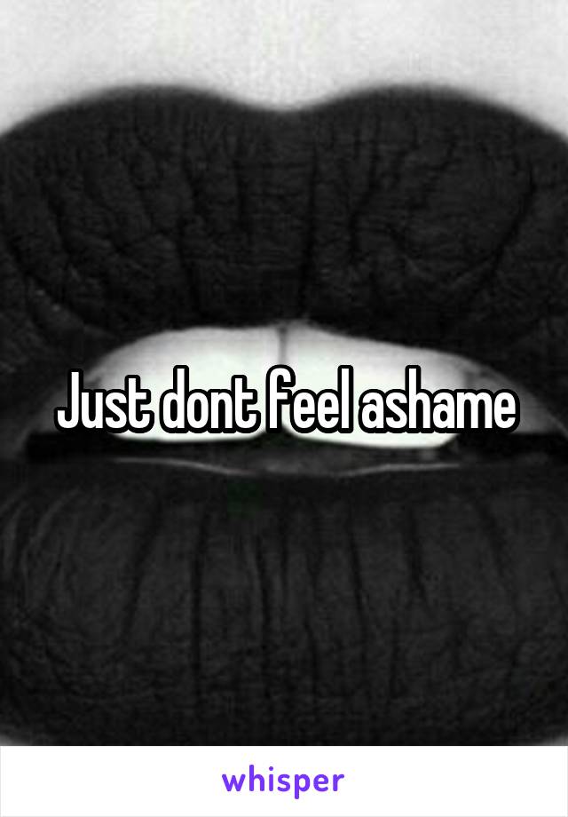 Just dont feel ashame