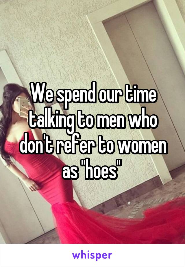 We spend our time talking to men who don't refer to women as "hoes" 