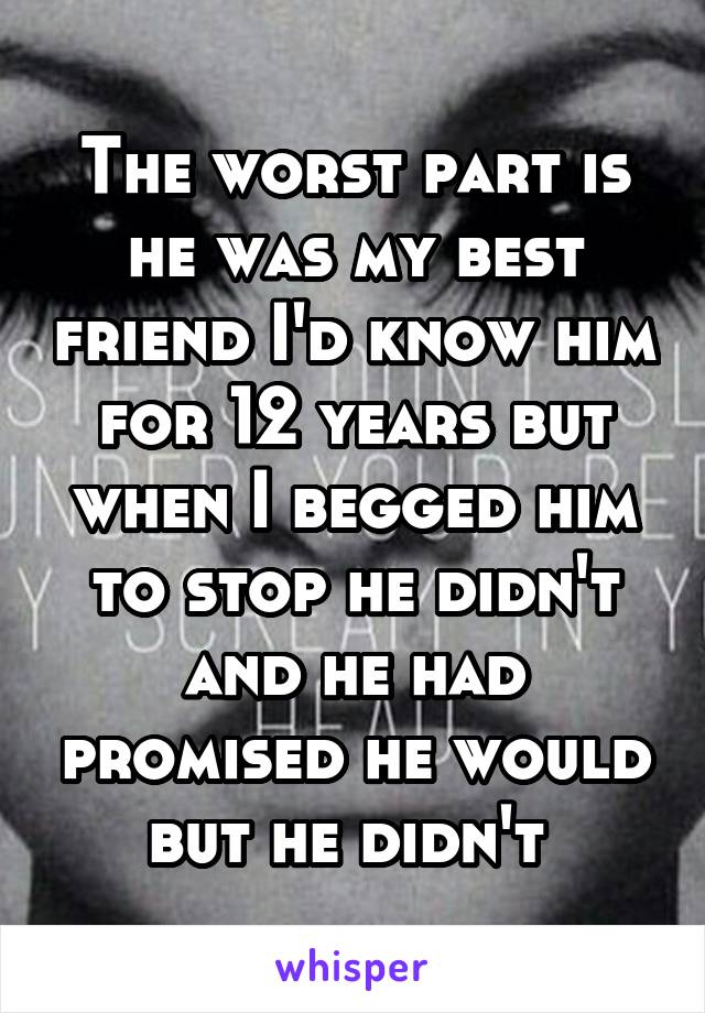 The worst part is he was my best friend I'd know him for 12 years but when I begged him to stop he didn't and he had promised he would but he didn't 