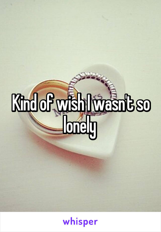 Kind of wish I wasn't so lonely 