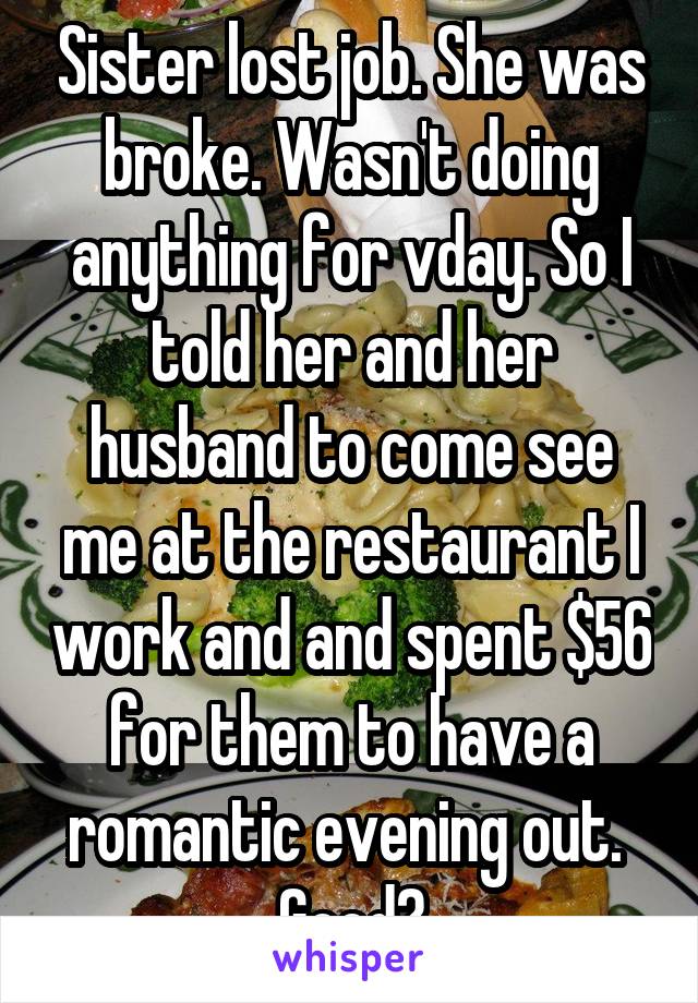 Sister lost job. She was broke. Wasn't doing anything for vday. So I told her and her husband to come see me at the restaurant I work and and spent $56 for them to have a romantic evening out.  Good?