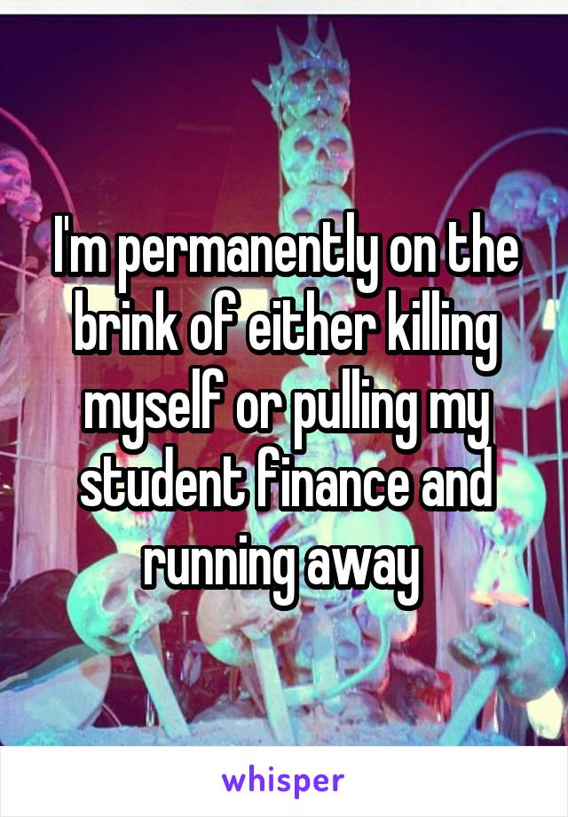 I'm permanently on the brink of either killing myself or pulling my student finance and running away 