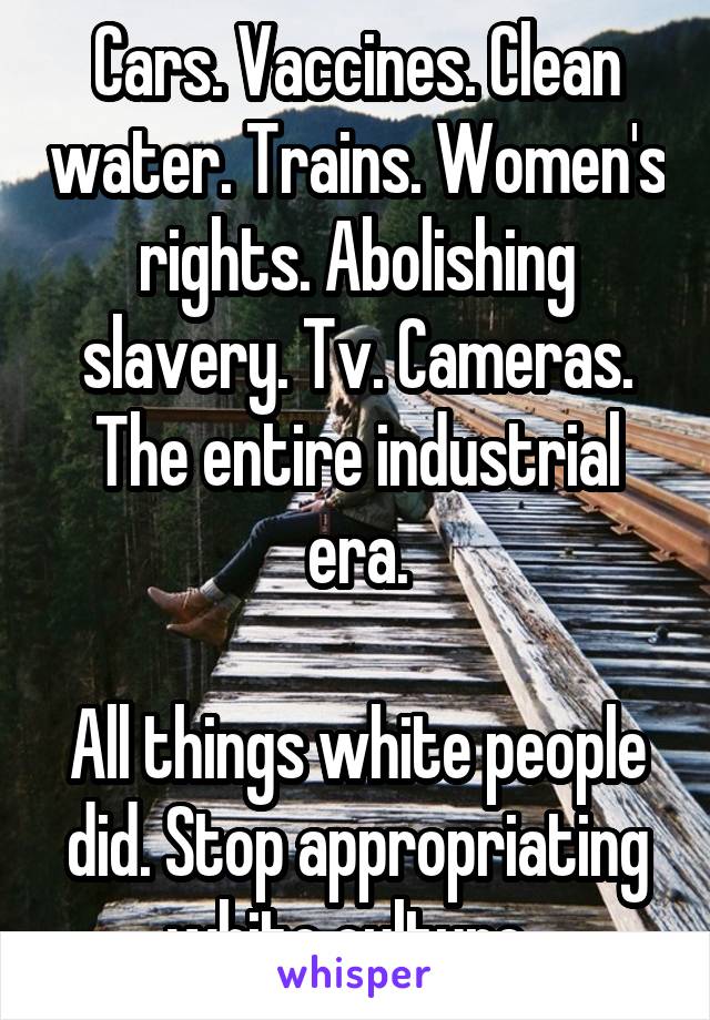 Cars. Vaccines. Clean water. Trains. Women's rights. Abolishing slavery. Tv. Cameras. The entire industrial era.

All things white people did. Stop appropriating white culture. 