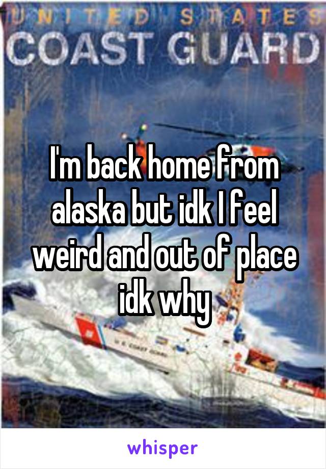 I'm back home from alaska but idk I feel weird and out of place idk why