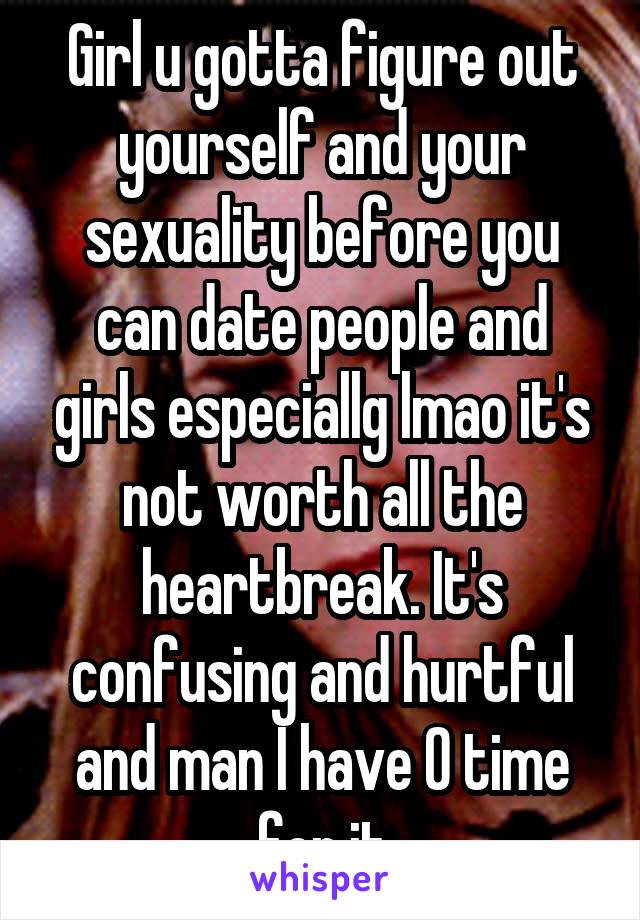 Girl u gotta figure out yourself and your sexuality before you can date people and girls especiallg lmao it's not worth all the heartbreak. It's confusing and hurtful and man I have 0 time for it