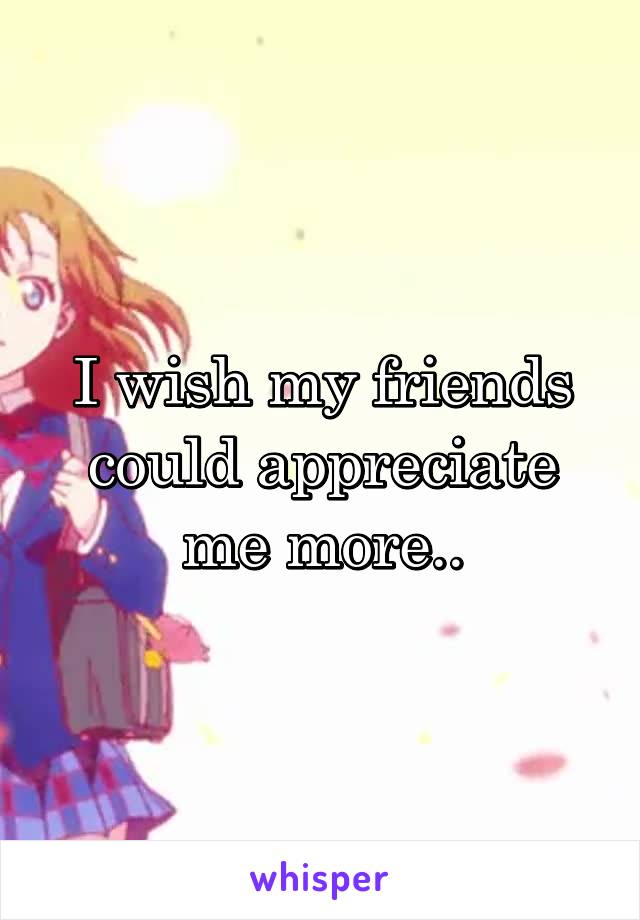 I wish my friends could appreciate me more..