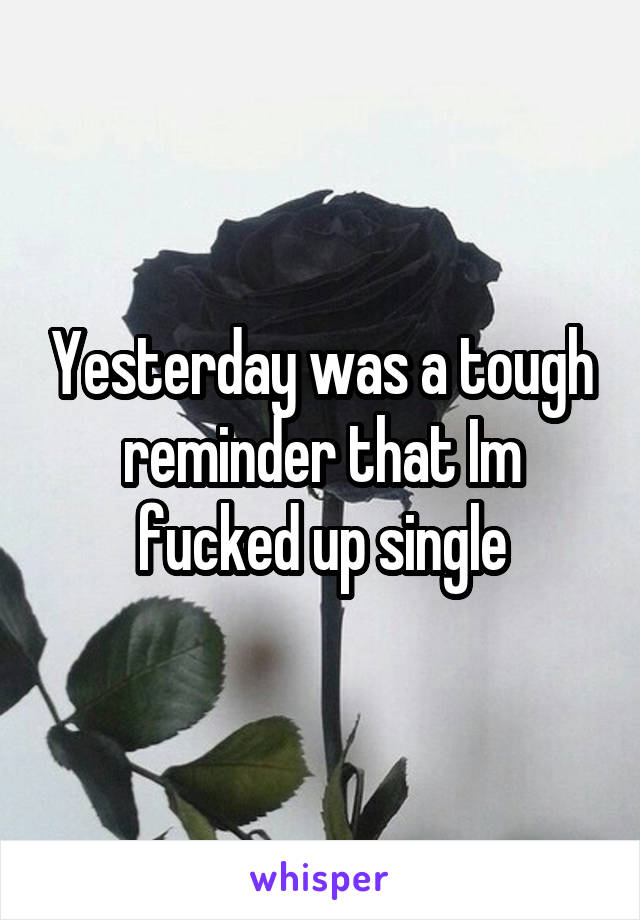 Yesterday was a tough reminder that Im fucked up single