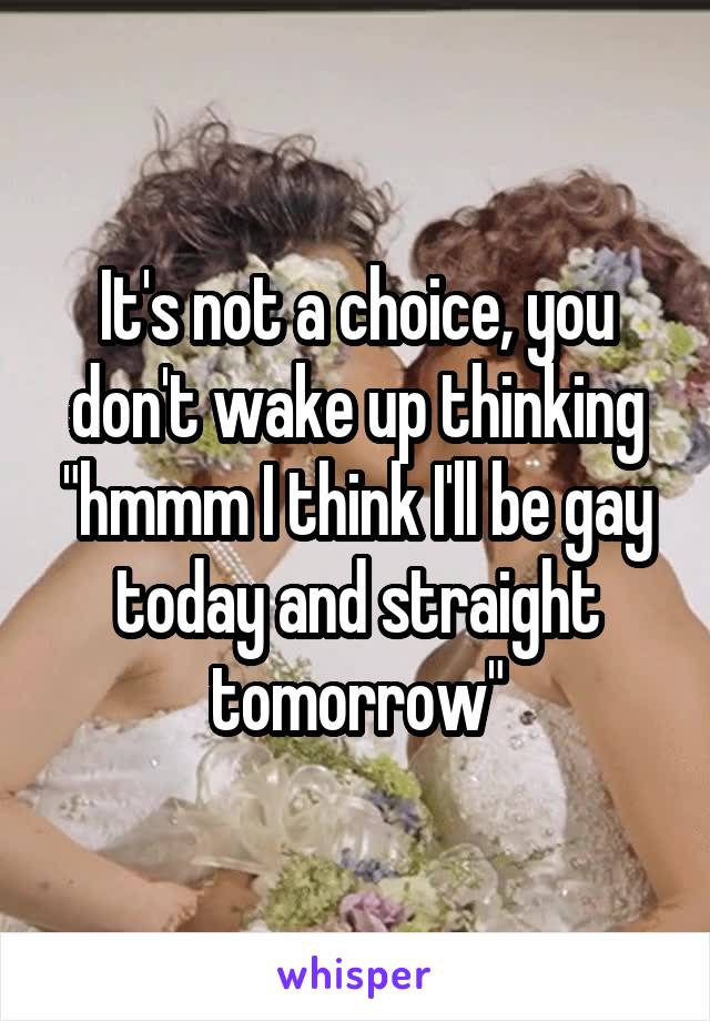 It's not a choice, you don't wake up thinking "hmmm I think I'll be gay today and straight tomorrow"