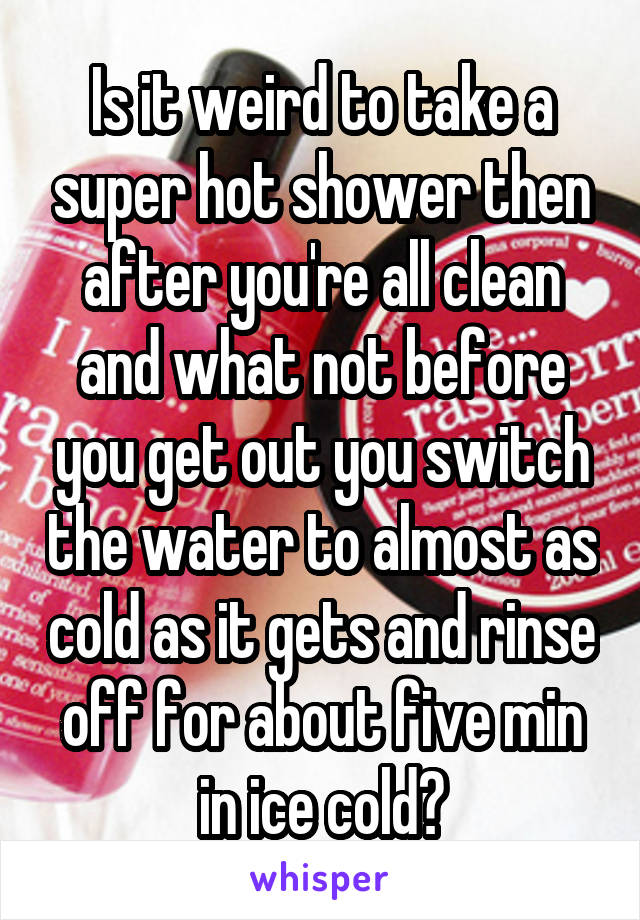 Is it weird to take a super hot shower then after you're all clean and what not before you get out you switch the water to almost as cold as it gets and rinse off for about five min in ice cold?