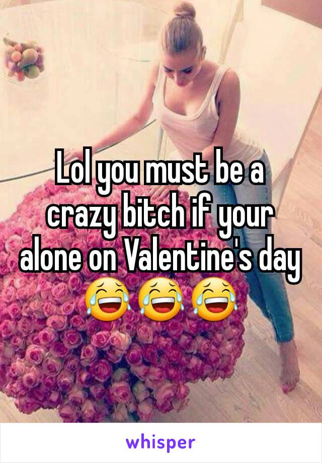 Lol you must be a crazy bitch if your alone on Valentine's day 😂😂😂